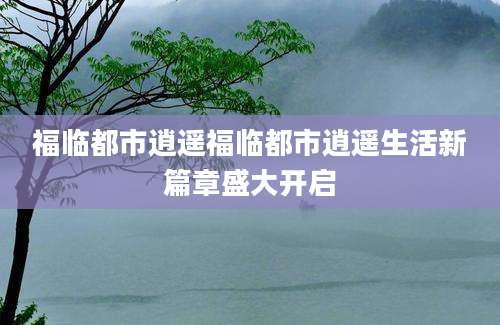福临都市逍遥福临都市逍遥生活新篇章盛大开启