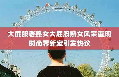 大屁股老熟女大屁股熟女风采重现时尚界新宠引发热议