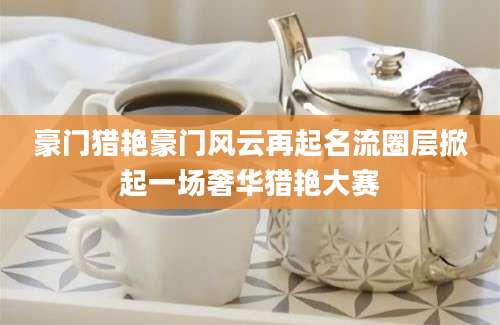豪门猎艳豪门风云再起名流圈层掀起一场奢华猎艳大赛