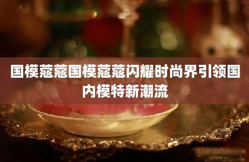 国模蔻蔻国模蔻蔻闪耀时尚界引领国内模特新潮流