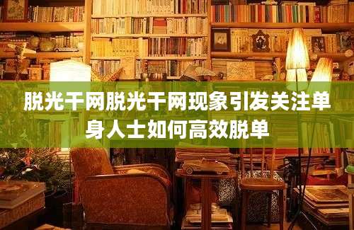脱光干网脱光干网现象引发关注单身人士如何高效脱单