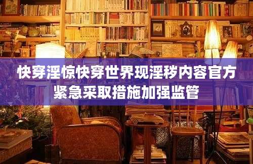 快穿淫惊快穿世界现淫秽内容官方紧急采取措施加强监管