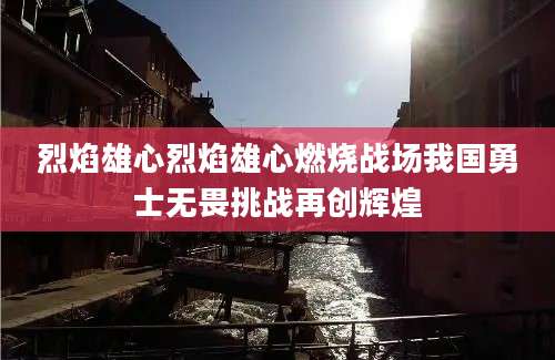烈焰雄心烈焰雄心燃烧战场我国勇士无畏挑战再创辉煌