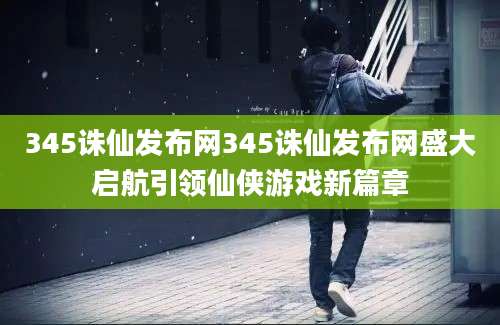 345诛仙发布网345诛仙发布网盛大启航引领仙侠游戏新篇章