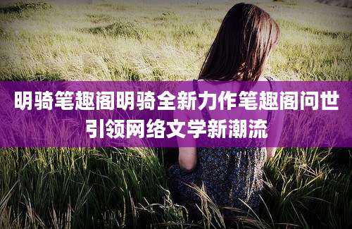 明骑笔趣阁明骑全新力作笔趣阁问世引领网络文学新潮流