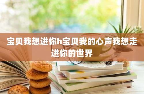宝贝我想进你h宝贝我的心声我想走进你的世界