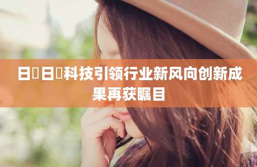 日毴日毴科技引领行业新风向创新成果再获瞩目