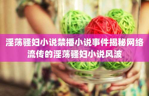 淫荡骚妇小说禁播小说事件揭秘网络流传的淫荡骚妇小说风波