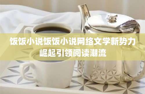 饭饭小说饭饭小说网络文学新势力崛起引领阅读潮流