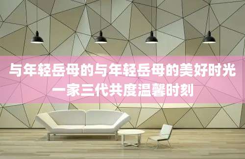 与年轻岳母的与年轻岳母的美好时光一家三代共度温馨时刻