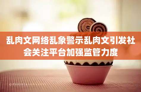 乱肉文网络乱象警示乱肉文引发社会关注平台加强监管力度