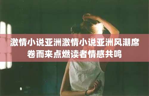 激情小说亚洲激情小说亚洲风潮席卷而来点燃读者情感共鸣