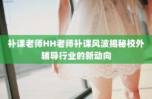 补课老师HH老师补课风波揭秘校外辅导行业的新动向