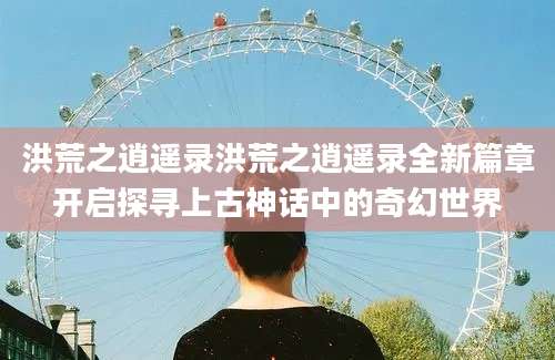 洪荒之逍遥录洪荒之逍遥录全新篇章开启探寻上古神话中的奇幻世界