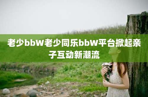 老少bbW老少同乐bbW平台掀起亲子互动新潮流