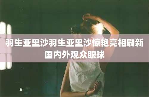 羽生亚里沙羽生亚里沙惊艳亮相刷新国内外观众眼球