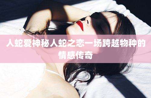 人蛇爱神秘人蛇之恋一场跨越物种的情感传奇