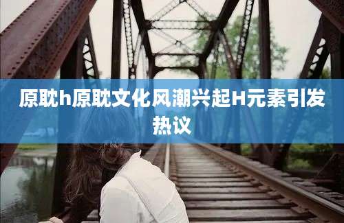 原耽h原耽文化风潮兴起H元素引发热议