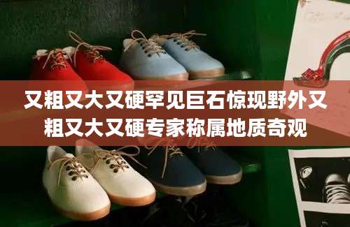 又粗又大又硬罕见巨石惊现野外又粗又大又硬专家称属地质奇观