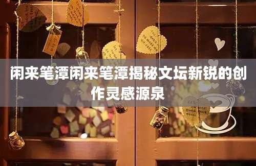 闲来笔潭闲来笔潭揭秘文坛新锐的创作灵感源泉