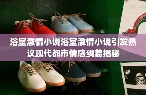 浴室激情小说浴室激情小说引发热议现代都市情感纠葛揭秘