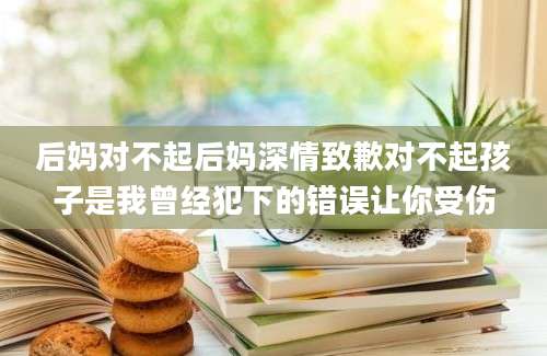 后妈对不起后妈深情致歉对不起孩子是我曾经犯下的错误让你受伤
