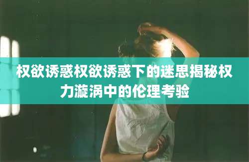 权欲诱惑权欲诱惑下的迷思揭秘权力漩涡中的伦理考验