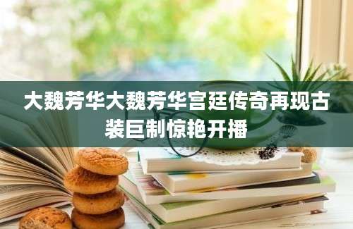 大魏芳华大魏芳华宫廷传奇再现古装巨制惊艳开播
