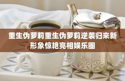 重生伪萝莉重生伪萝莉逆袭归来新形象惊艳亮相娱乐圈