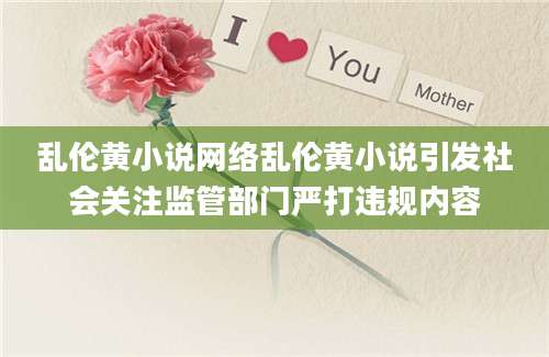 乱伦黄小说网络乱伦黄小说引发社会关注监管部门严打违规内容