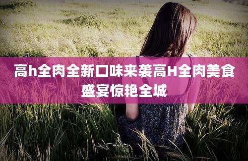 高h全肉全新口味来袭高H全肉美食盛宴惊艳全城