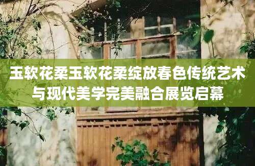 玉软花柔玉软花柔绽放春色传统艺术与现代美学完美融合展览启幕