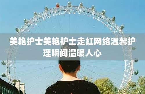 美艳护士美艳护士走红网络温馨护理瞬间温暖人心