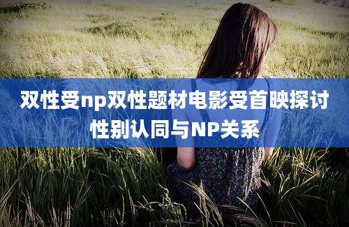双性受np双性题材电影受首映探讨性别认同与NP关系