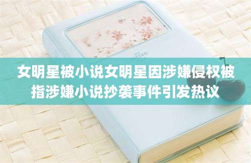 女明星被小说女明星因涉嫌侵权被指涉嫌小说抄袭事件引发热议