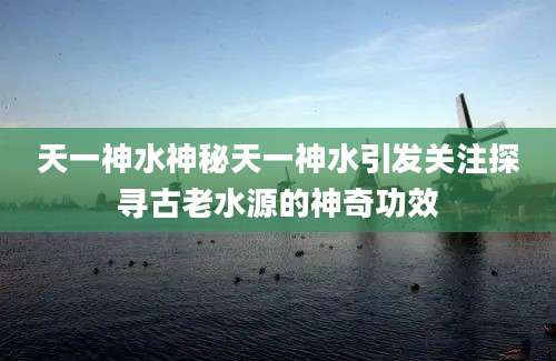 天一神水神秘天一神水引发关注探寻古老水源的神奇功效