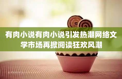 有肉小说有肉小说引发热潮网络文学市场再掀阅读狂欢风潮