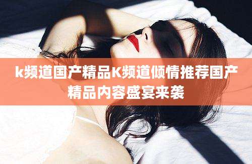 k频道国产精品K频道倾情推荐国产精品内容盛宴来袭