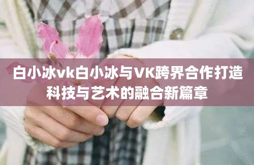 白小冰vk白小冰与VK跨界合作打造科技与艺术的融合新篇章