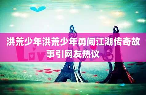 洪荒少年洪荒少年勇闯江湖传奇故事引网友热议