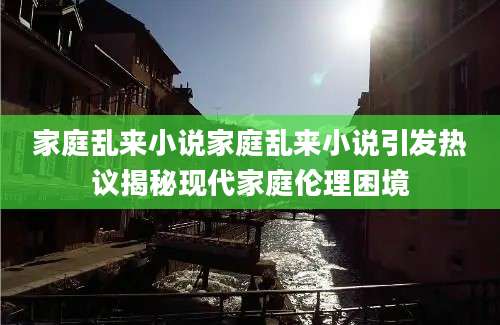 家庭乱来小说家庭乱来小说引发热议揭秘现代家庭伦理困境