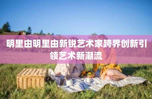 明里由明里由新锐艺术家跨界创新引领艺术新潮流