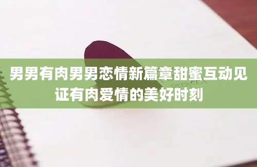 男男有肉男男恋情新篇章甜蜜互动见证有肉爱情的美好时刻