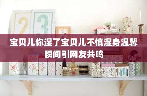 宝贝儿你湿了宝贝儿不慎湿身温馨瞬间引网友共鸣