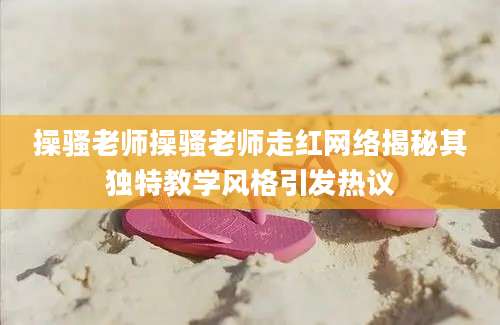 操骚老师操骚老师走红网络揭秘其独特教学风格引发热议