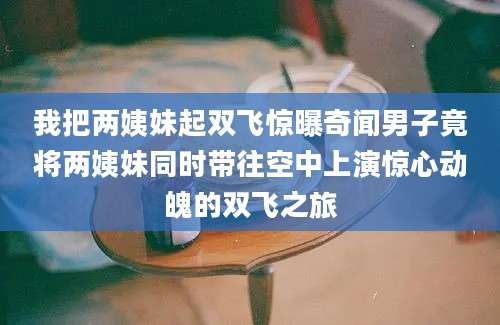 我把两姨妹起双飞惊曝奇闻男子竟将两姨妹同时带往空中上演惊心动魄的双飞之旅