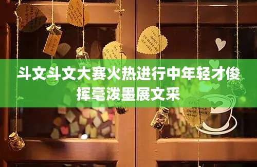 斗文斗文大赛火热进行中年轻才俊挥毫泼墨展文采