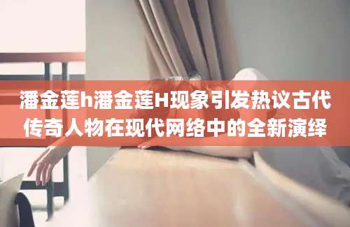 潘金莲h潘金莲H现象引发热议古代传奇人物在现代网络中的全新演绎