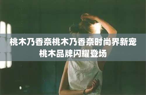桃木乃香奈桃木乃香奈时尚界新宠桃木品牌闪耀登场