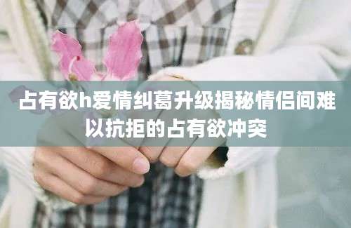 占有欲h爱情纠葛升级揭秘情侣间难以抗拒的占有欲冲突
